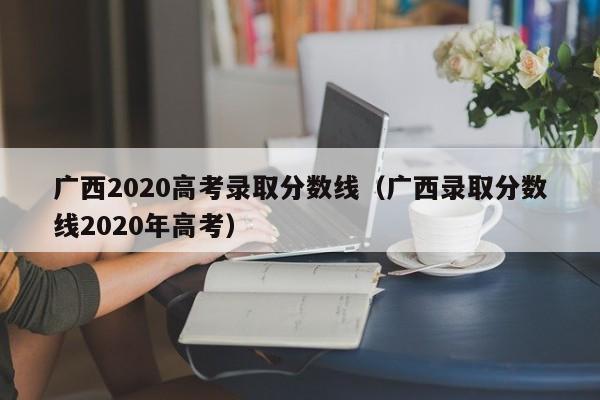 广西2020高考录取分数线（广西录取分数线2020年高考）