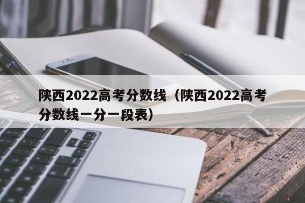 陕西2022高考分数线（陕西2022高考分数线一分一段表）