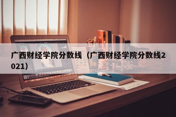 广西财经学院分数线（广西财经学院分数线2021）