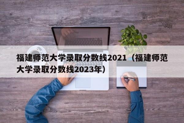 福建师范大学录取分数线2021（福建师范大学录取分数线2023年）