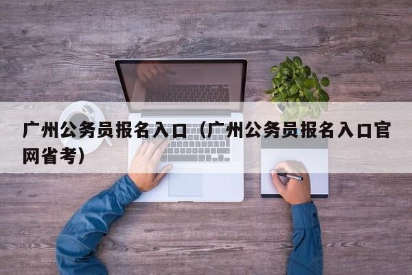 广州公务员报名入口（广州公务员报名入口官网省考）