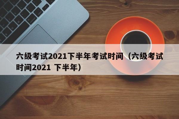 六级考试2021下半年考试时间（六级考试时间2021 下半年）