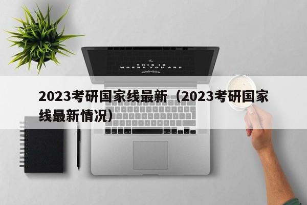 2023考研国家线最新（2023考研国家线最新情况）