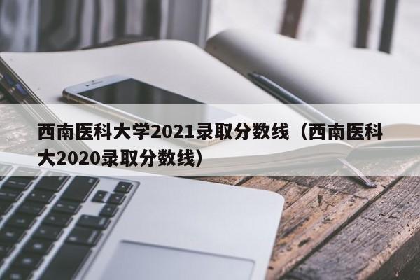 西南医科大学2021录取分数线（西南医科大2020录取分数线）