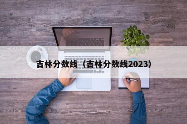 吉林分数线（吉林分数线2023）