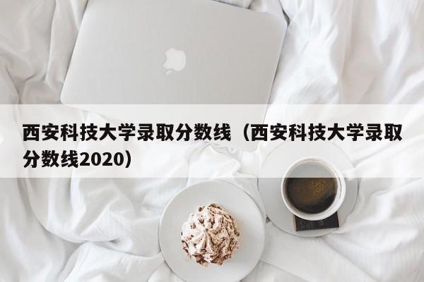 西安科技大学录取分数线（西安科技大学录取分数线2020）