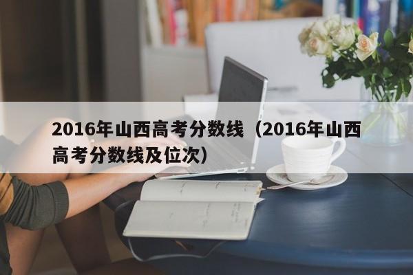 2016年山西高考分数线（2016年山西高考分数线及位次）