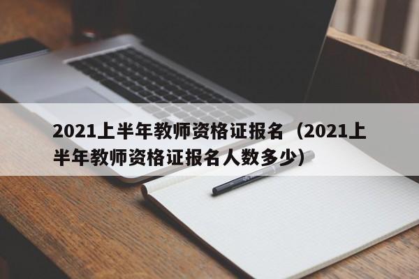 2021上半年教师资格证报名（2021上半年教师资格证报名人数多少）