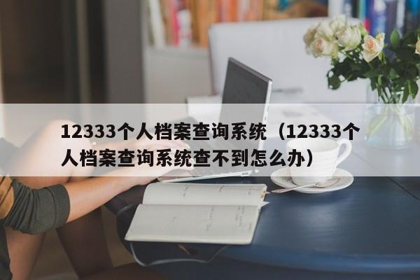 12333个人档案查询系统（12333个人档案查询系统查不到怎么办）