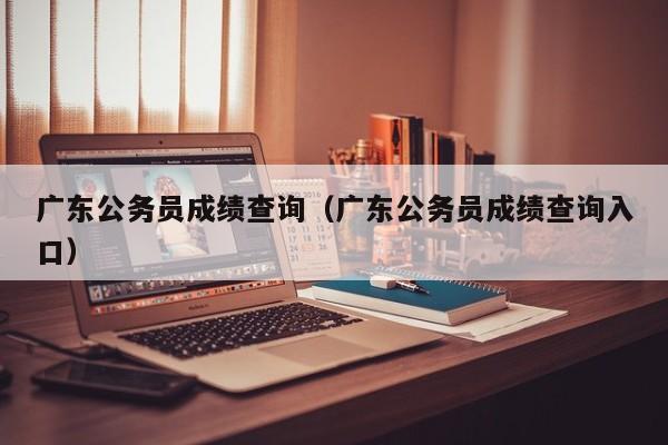 广东公务员成绩查询（广东公务员成绩查询入口）