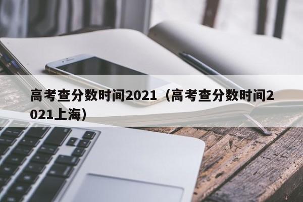 高考查分数时间2021（高考查分数时间2021上海）