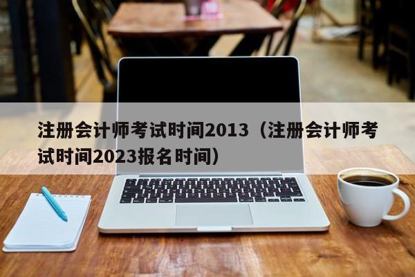 注册会计师考试时间2013（注册会计师考试时间2023报名时间）