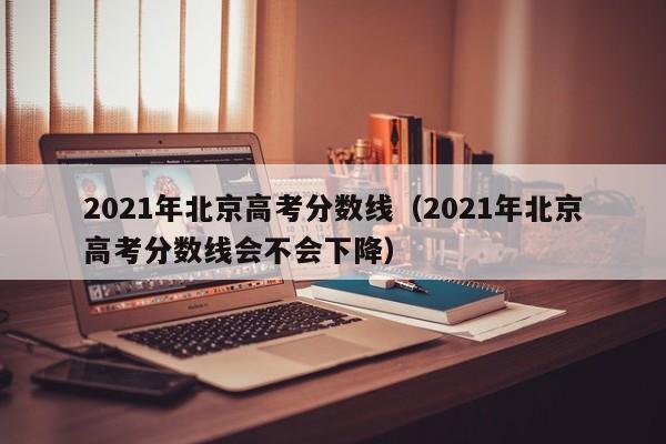 2021年北京高考分数线（2021年北京高考分数线会不会下降）