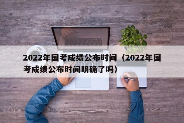 2022年国考成绩公布时间（2022年国考成绩公布时间明确了吗）