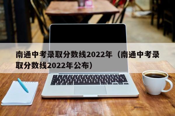 南通中考录取分数线2022年（南通中考录取分数线2022年公布）