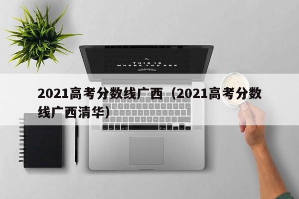 2021高考分数线广西（2021高考分数线广西清华）