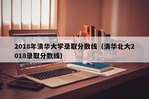 2018年清华大学录取分数线（清华北大2018录取分数线）