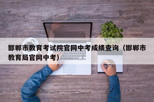 邯郸市教育考试院官网中考成绩查询（邯郸市教育局官网中考）