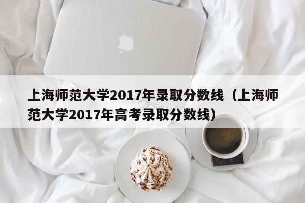 上海师范大学2017年录取分数线（上海师范大学2017年高考录取分数线）