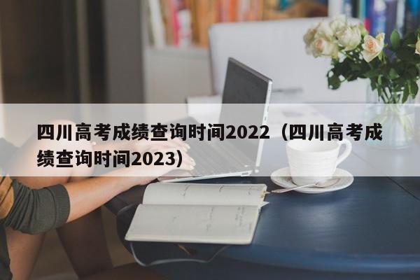 四川高考成绩查询时间2022（四川高考成绩查询时间2023）