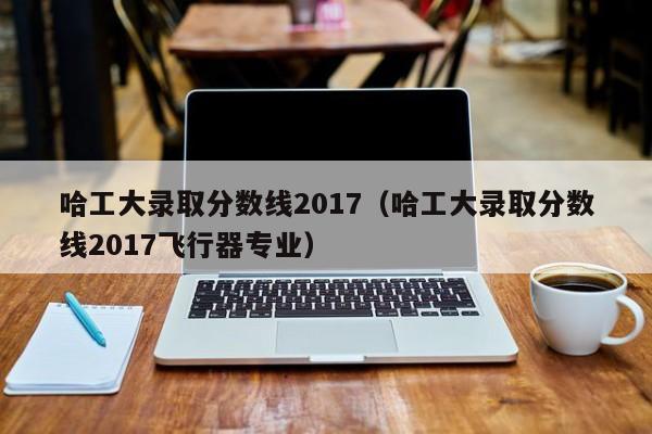 哈工大录取分数线2017（哈工大录取分数线2017飞行器专业）