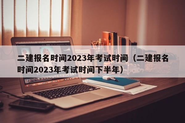 二建报名时间2023年考试时间（二建报名时间2023年考试时间下半年）